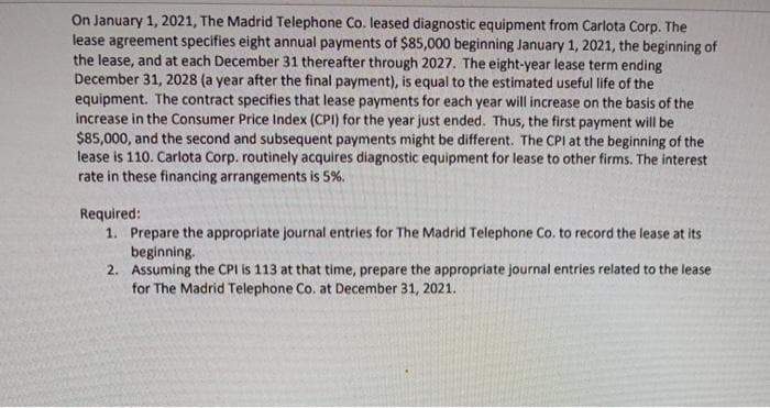 On January 1, 2021, The Madrid Telephone Co. leased diagnostic equipment from Carlota Corp. The
lease agreement specifies eight annual payments of $85,000 beginning January 1, 2021, the beginning of
the lease, and at each December 31 thereafter through 2027. The eight-year lease term ending
December 31, 2028 (a year after the final payment), is equal to the estimated useful life of the
equipment. The contract specifies that lease payments for each year will increase on the basis of the
increase in the Consumer Price Index (CPI) for the year just ended. Thus, the first payment will be
$85,000, and the second and subsequent payments might be different. The CPI at the beginning of the
lease is 110. Carlota Corp. routinely acquires diagnostic equipment for lease to other firms. The interest
rate in these financing arrangements is 5%.
Required:
1. Prepare the appropriate journal entries for The Madrid Telephone Co. to record the lease at its
beginning.
2. Assuming the CPI is 113 at that time, prepare the appropriate journal entries related to the lease
for The Madrid Telephone Co. at December 31, 2021.

