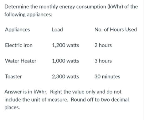 Determine the monthly energy consumption (kWhr) of the
following appliances:
Appliances
Load
No. of Hours Used
Electric Iron
1,200 watts
2 hours
Water Heater
1,000 watts
3 hours
Toaster
2,300 watts
30 minutes
Answer is in kWhr. Right the value only and do not
include the unit of measure. Round off to two decimal
places.