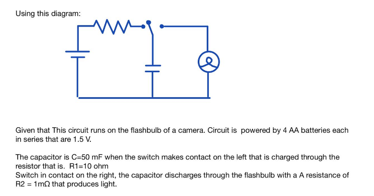 Using this diagram:
w
Given that This circuit runs on the flashbulb of a camera. Circuit is powered by 4 AA batteries each
in series that are 1.5 V.
The capacitor is C=50 mF when the switch makes contact on the left that is charged through the
resistor that is. R1=10 ohm
Switch in contact on the right, the capacitor discharges through the flashbulb with a A resistance of
R2 = 1m2 that produces light.