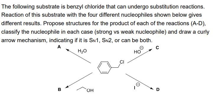The following substrate is benzyl chloride that can undergo substitution reactions.
Reaction of this substrate with the four different nucleophiles shown below gives
different results. Propose structures for the product of each of the reactions (A-D),
classify the nucleophile in each case (strong vs weak nucleophile) and draw a curly
arrow mechanism, indicating if it is SN1, SN2, or can be both.
A
H₂O
HO
B
OH
CI
C
D