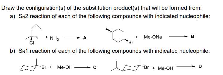 Draw the configuration(s) of the substitution product(s) that will be formed from:
a) SN2 reaction of each of the following compounds with indicated nucleophile:
f
+ NH3
+
Br + Me-OH
Me-ONa
Br
b) SN1 reaction of each of the following compounds with indicated nucleophile:
B
Br+ Me-OH
D