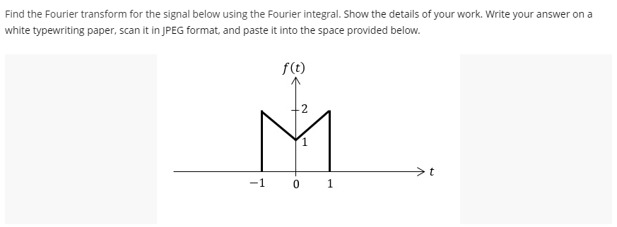 Find the Fourier transform for the signal below using the Fourier integral. Show the details of your work. Write your answer on a
white typewriting paper, scan it in JPEG format, and paste it into the space provided below.
f(t)
-2
M
-1 0
t