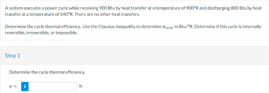 A system executes a power cycle while receiving 900 Btu by heat transfer at a temperature of 900°R and discharging 800 Btu by heat
transfer at a temperature of 540°R. There are no other heat transfers.
Determine the cycle thermal efficiency. Use the Clausius Inequality to determine Ocycle, in Btu/°R. Determine if this cycle is internally
reversible, irreversible, or impossible.
Step 1
Determine the cycle thermal efficiency.
n =
i
%