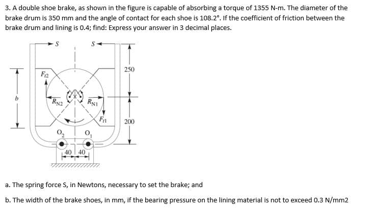 3. A double shoe brake, as shown in the figure is capable of absorbing a torque of 1355 N-m. The diameter of the
brake drum is 350 mm and the angle of contact for each shoe is 108.2°. If the coefficient of friction between the
brake drum and lining is 0.4; find: Express your answer in 3 decimal places.
Fa
40 40
S
RNI
F₁
250
200
a. The spring force S, in Newtons, necessary to set the brake; and
b. The width of the brake shoes, in mm, if the bearing pressure on the lining material is not to exceed 0.3 N/mm2