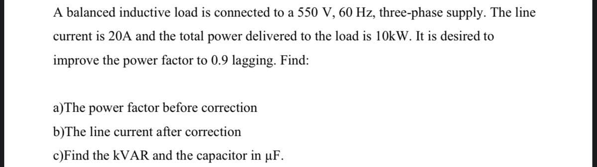 A balanced inductive load is connected to a 550 V, 60 Hz, three-phase supply. The line
current is 20A and the total power delivered to the load is 10kW. It is desired to
improve the power factor to 0.9 lagging. Find:
a)The power factor before correction
b)The line current after correction
c)Find the kVAR and the capacitor in µF.