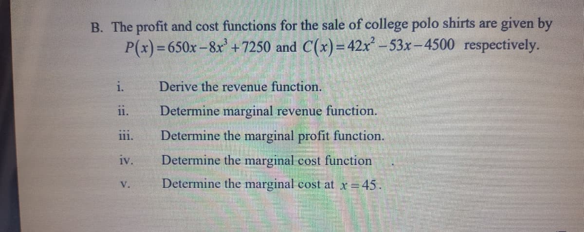 B. The profit and cost functions for the sale of college polo shirts are given by
P(x)=650x-8x +7250 and C(x)= 42x -53x-4500 respectively.
1.
Derive the revenue function.
Determine marginal revenue function.
11.
Determine the marginal profit function.
111.
1v.
Determine the marginal cost function
Determine the marginal cost at x=45.
V.
