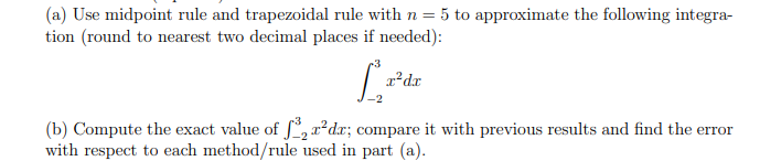 (a) Use midpoint rule and trapezoidal rule with n = 5 to approximate the following integra-
tion (round to nearest two decimal places if needed):
[²
x²dx
(b) Compute the exact value of f³₂ r²dx; compare it with previous results and find the error
with respect to each method/rule used in part (a).