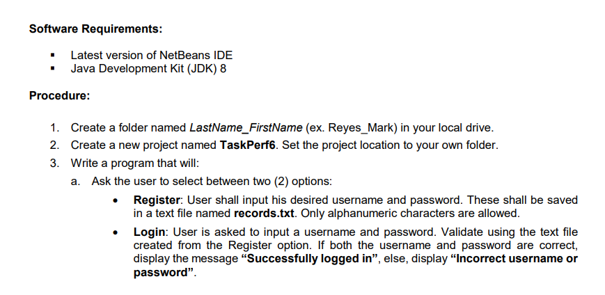 Software Requirements:
• Latest version of NetBeans IDE
• Java Development Kit (JDK) 8
Procedure:
1. Create a folder named LastName_FirstName (ex. Reyes_Mark) in your local drive.
2. Create a new project named TaskPerf6. Set the project location to your own folder.
3. Write a program that will:
a. Ask the user to select between two (2) options:
• Register: User shall input his desired username and password. These shall be saved
in a text file named records.txt. Only alphanumeric characters are allowed.
Login: User is asked to input a username and password. Validate using the text file
created from the Register option. If both the username and password are correct,
display the message "Successfully logged in", else, display “Incorrect username or
password".
