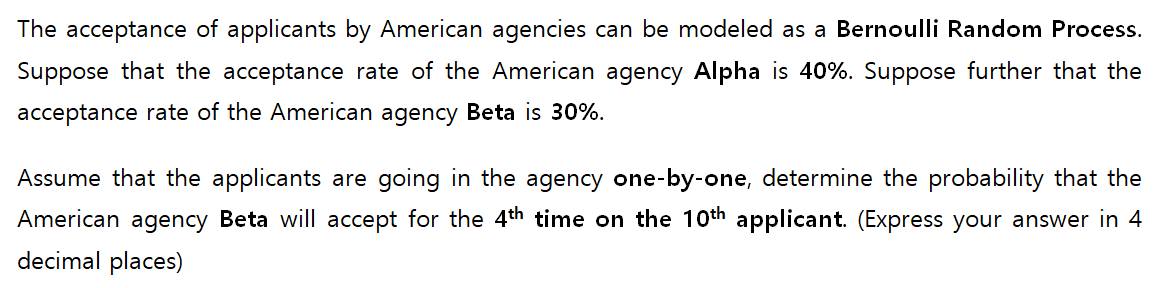 The acceptance of applicants by American agencies can be modeled as a Bernoulli Random Process.
Suppose that the acceptance rate of the American agency Alpha is 40%. Suppose further that the
acceptance rate of the American agency Beta is 30%.
Assume that the applicants are going in the agency one-by-one, determine the probability that the
American agency Beta will accept for the 4th time on the 10th applicant. (Express your answer in 4
decimal places)