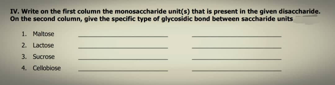 IV. Write on the first column the monosaccharide unit(s) that is present in the given disaccharide.
On the second column, give the specific type of glycosidic bond between saccharide units
1. Maltose
2. Lactose
3. Sucrose
4. Cellobiose