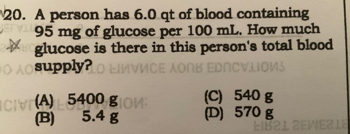 20. A person has 6.0 qt of blood containing
VETV 95 mg of glucose per 100 mL. How much
口口
glucose is there in this person's total blood
0 Asupply? O LIMVMCE AONE EDCVIONS
CIVI(A) 5400 gion:
(B)
5.4 g
Ja
(C) 540 g
(D) 570 g
LIB212EWE21E
