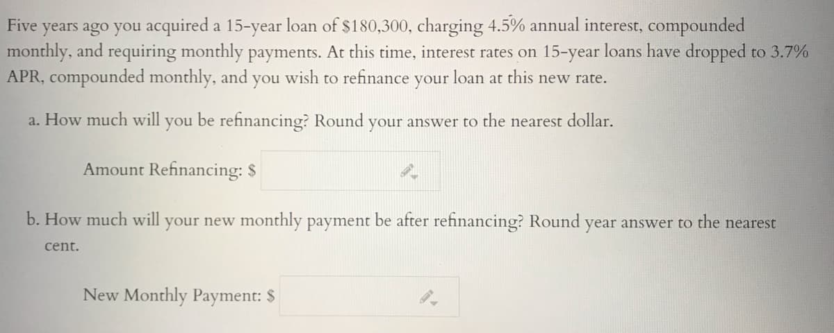 Five years ago you acquired a 15-year loan of $180,300, charging 4.5% annual interest, compounded
monthly, and requiring monthly payments. At this time, interest rates on 15-year loans have dropped to 3.7%
APR, compounded monthly, and
you
wish to refinance
your
loan at
this new rate.
a. How much will
you
be refinancing? Round
your answer to the nearest dollar.
Amount Refinancing: $
b. How much will your new monthly payment be after refinancing? Round year answer to the nearest
cent.
New Monthly Payment: $
