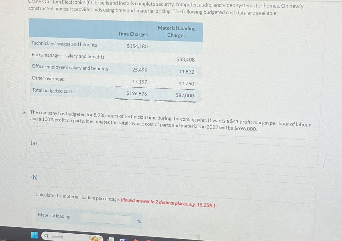Crane's Custom Electronics (CCE) sells and installs complete security, computer, audio, and video systems for homes. On newly
constructed homes, it provides bids using time-and-material pricing. The following budgeted cost data are available:
Material Loading
Charges
Time Charges
Technicians' wages and benefits
$154,180
Parts manager's salary and benefits
$33,408
Office employee's salary and benefits
25,499
11,832
Other overhead
17,197
41,760
Total budgeted costs
$196,876
$87,000
The company has budgeted for 5,930 hours of technician time during the coming year. It wants a $41 profit margin per hour of labour
and a 100% profit on parts. It estimates the total invoice cost of parts and materials in 2022 will be $696,000.
(a)
(b)
Calculate the material loading percentage. (Round answer to 2 decimal places, e.g. 15.25%.)
Material loading
Q Search
%