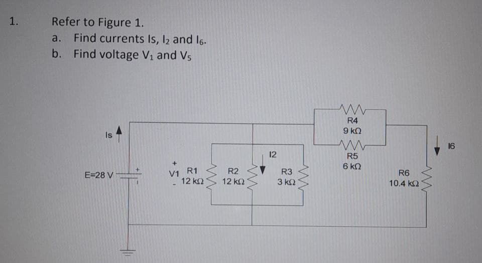 1. Refer to Figure 1.
a. Find currents Is, 12 and 16.
b. Find voltage V₁ and V5
Is
+
E=28 V
V1
RI
R1
12 ΚΩ
www
R2
12 ΚΩ
www
12
R3
3 ΚΩ
ww
ww
R4
9 ΚΩ
www
R5
6 kQ
R6
10.4 ΚΩ
www
16