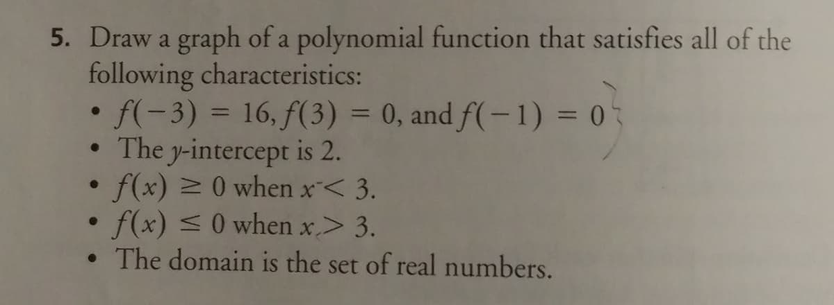 5. Draw a graph of a polynomial function that satisfies all of the
following characteristics:
• f(-3) = 16, f(3) = 0, and f(-1) = 0
• The y-intercept is 2.
f(x) 0 when x< 3.
f(x) <0 when x> 3.
• The domain is the set of real numbers.
%3D
%D
