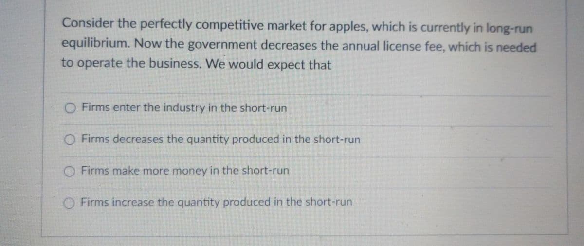 Consider the perfectly competitive market for apples, which is currently in long-run
equilibrium. Now the government decreases the annual license fee, which is needed
to operate the business. We would expect that
O Firms enter the industry in the short-run
O Firms decreases the quantity produced in the short-run
O Firms make more money in the short-run
O Firms increase the quantity produced in the short-run