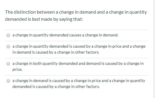 The distinction between a change in demand and a change in quantity
demanded is best made by saying that:
a change in quantity demanded causes a change in demand.
a change in quantity demanded is caused by a change in price and a change
in demand is caused by a change in other factors.
a change in both quantity demanded and demand is caused by a change in
price.
a change in demand is caused by a change in price and a change in quantity
demanded is caused by a change in other factors.