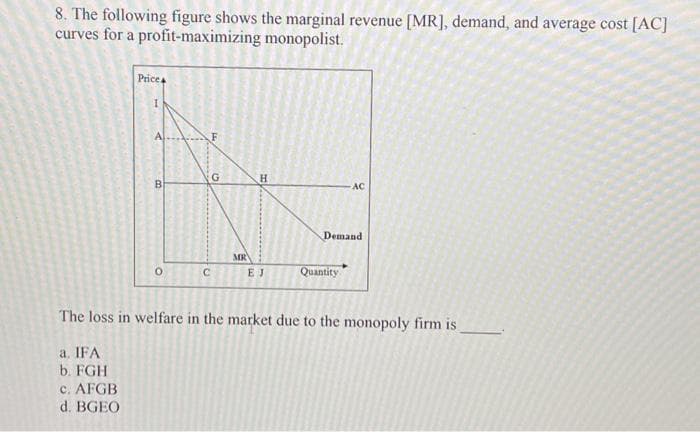 8. The following figure shows the marginal revenue [MR], demand, and average cost [AC]
curves for a profit-maximizing
monopolist.
Price
a. IFA
b. FGH
c. AFGB
d. BGEO
B
O
G
12
C
MR
H
EJ
AC
Demand
Quantity
The loss in welfare in the market due to the monopoly firm is