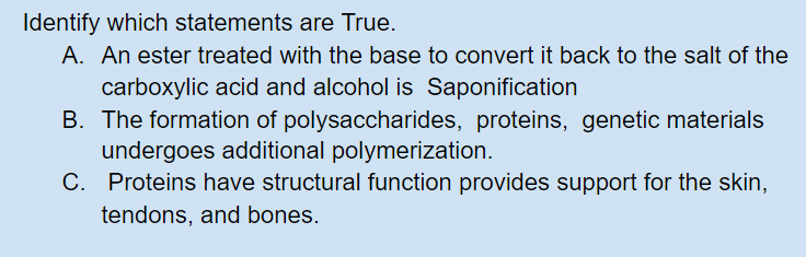 Identify which statements are True.
A. An ester treated with the base to convert it back to the salt of the
carboxylic acid and alcohol is Saponification
B. The formation of polysaccharides, proteins, genetic materials
undergoes additional polymerization.
C. Proteins have structural function provides support for the skin,
tendons, and bones.
