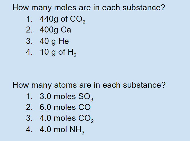 How many moles are in each substance?
1. 440g of CO,
2. 400g Ca
3. 40 g He
4. 10 g of H,
Не
How many atoms are in each substance?
1. 3.0 moles SO3
2. 6.0 moles CO
3. 4.0 moles CO2
4. 4.0 mol NH,
