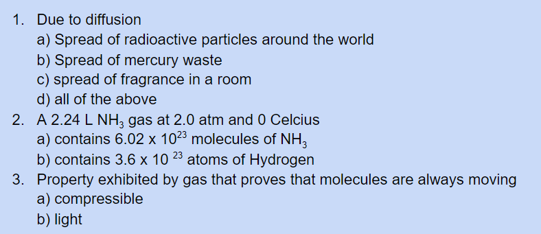 1. Due to diffusion
a) Spread of radioactive particles around the world
b) Spread of mercury waste
c) spread of fragrance in a room
d) all of the above
2. A 2.24 L NH3 gas at 2.0 atm and 0 Celcius
a) contains 6.02 x 1023 molecules of NH,
b) contains 3.6 x 10 23 atoms of Hydrogen
3. Property exhibited by gas that proves that molecules are always moving
a) compressible
b) light
