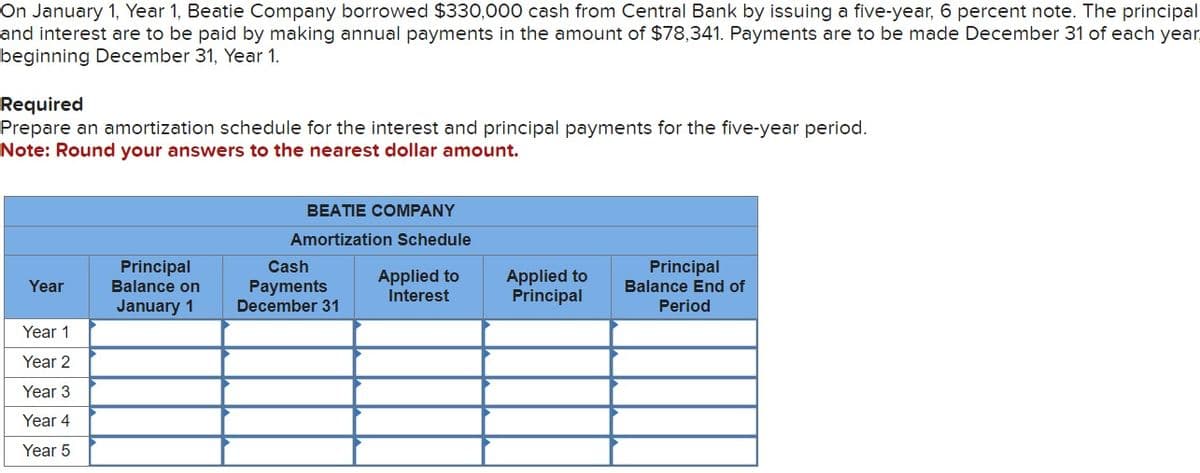 On January 1, Year 1, Beatie Company borrowed $330,000 cash from Central Bank by issuing a five-year, 6 percent note. The principal
and interest are to be paid by making annual payments in the amount of $78,341. Payments are to be made December 31 of each year
beginning December 31, Year 1.
Required
Prepare an amortization schedule for the interest and principal payments for the five-year period.
Note: Round your answers to the nearest dollar amount.
BEATIE COMPANY
Amortization Schedule
Year
Principal
Balance on
January 1
Cash
Payments
December 31
Applied to
Interest
Applied to
Principal
Principal
Balance End of
Period
Year 1
Year 2
Year 3
Year 4
Year 5
