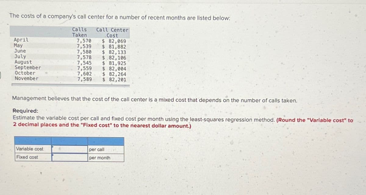 The costs of a company's call center for a number of recent months are listed below:
Calls
Taken
Call Center
Cost
April
May
7,570 $ 82,069
7,539
$ 81,882
June
7,580 $ 82,133
July
7,578
$.82,106
August
7,545
$ 81,925
September
October
7,559
$ 82,004
November
7,602 $ 82,264
7,589 $ 82,201
Management believes that the cost of the call center is a mixed cost that depends on the number of calls taken.
Required:
Estimate the variable cost per call and fixed cost per month using the least-squares regression method. (Round the "Variable cost" to
2 decimal places and the "Fixed cost" to the nearest dollar amount.)
Variable cost
Fixed cost
per call
per month