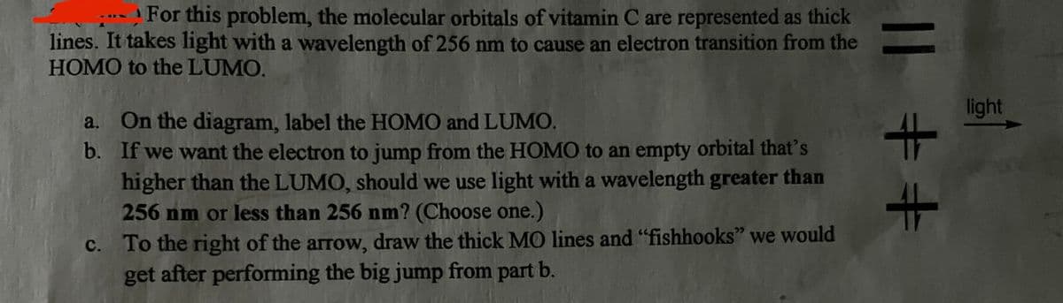 For this problem, the molecular orbitals of vitamin C are represented as thick
lines. It takes light with a wavelength of 256 nm to cause an electron transition from the
HOMO to the LUMO.
a. On the diagram, label the HOMO and LUMO.
b. If we want the electron to jump from the HOMO to an empty orbital that's
higher than the LUMO, should we use light with a wavelength greater than
256 nm or less than 256 nm? (Choose one.)
c. To the right of the arrow, draw the thick MO lines and "fishhooks" we would
get after performing the big jump from part b.
|| ++
light