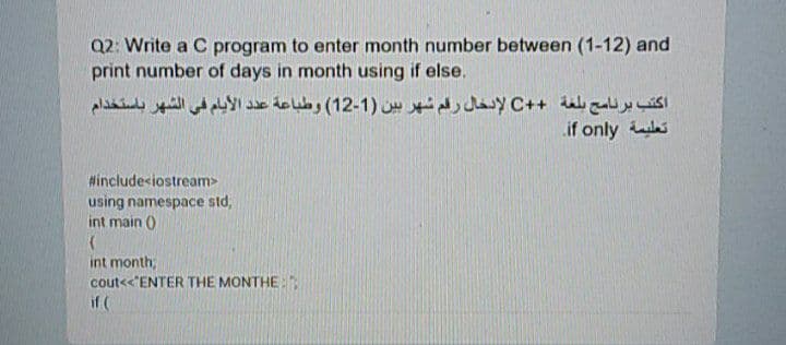 Q2: Write a C program to enter month number between (1-12) and
print number of days in month using if else.
اكتب برنامج بلغة + +C لإدخال رقم شهر بين )1-12( وطباعة عد د الأيام في الشهر باستخدام
if only s
#includesiostream>
using namespace std,
int main ()
int month;
cout<<'ENTER THE MONTHE:
if (
