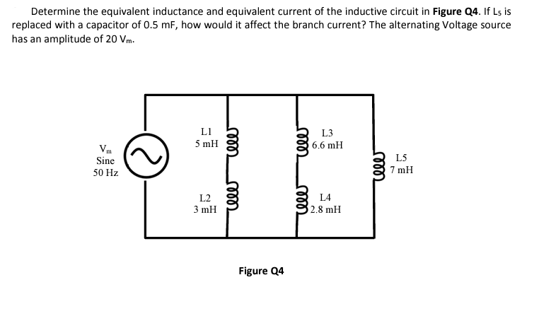 Determine the equivalent inductance and equivalent current of the inductive circuit in Figure Q4. If L5 is
replaced with a capacitor of 0.5 mF, how would it affect the branch current? The alternating Voltage source
has an amplitude of 20 Vm.
Vm
Sine
50 Hz
L1
5 mH
L2
3 mH
cele
rele
Figure Q4
rele
celer
L3
6.6 mH
L4
2.8 mH
reler
L5
7 mH