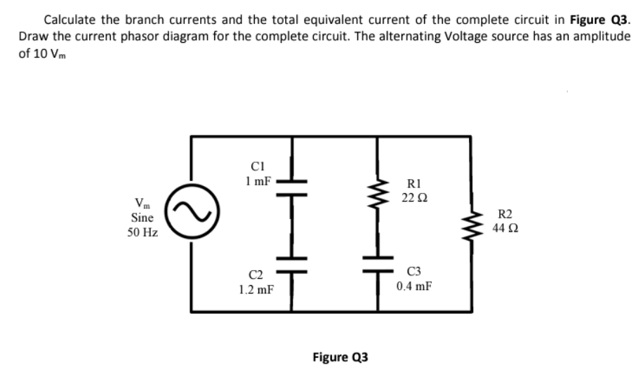 Calculate the branch currents and the total equivalent current of the complete circuit in Figure Q3.
Draw the current phasor diagram for the complete circuit. The alternating Voltage source has an amplitude
of 10 Vm
Sine
50 Hz
CI
1 mF
C2
1.2 mF
Figure Q3
RI
22 52
C3
0.4 mF
R2
44 92