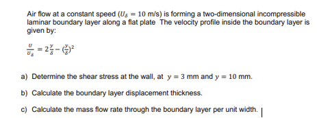 Air flow at a constant speed (Ug = 10 m/s) is forming a two-dimensional incompressible
laminar boundary layer along a flat plate The velocity profile inside the boundary layer is
given by:
-2²-²
a) Determine the shear stress at the wall, at y = 3 mm and y = 10 mm.
b) Calculate the boundary layer displacement thickness.
c) Calculate the mass flow rate through the boundary layer per unit width.