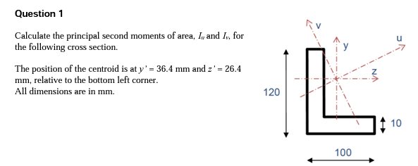Question 1
Calculate the principal second moments of area, I, and Iv, for
the following cross section.
The position of the centroid is at y' = 36.4 mm and z' = 26.4
mm, relative to the bottom left corner.
All dimensions are in mm.
120
100
10