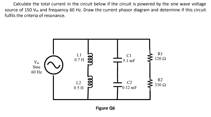 Calculate the total current in the circuit below if the circuit is powered by the sine wave voltage
source of 150 Vm and frequency 60 Hz. Draw the current phasor diagram and determine if this circuit
fulfils the criteria of resonance.
Vm
Sine
60 Hz
LI
0.7 H
L2
0.5 H
rele rele
Figure Q6
C1
5.1 mF
C2
-0.12 mF
R1
120 Ω
R2
330 Ω