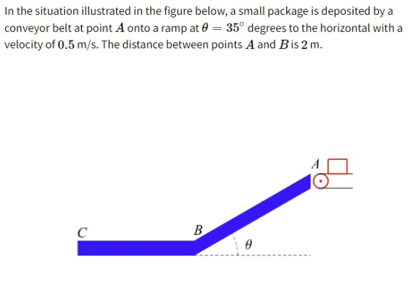 In the situation illustrated in the figure below, a small package is deposited by a
conveyor belt at point A onto a ramp at 0 = 35° degrees to the horizontal with a
velocity of 0.5 m/s. The distance between points A and Bis 2 m.
B

