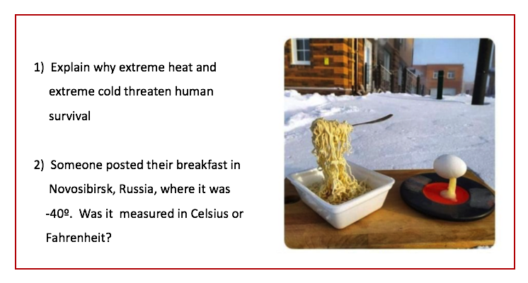 1) Explain why extreme heat and
extreme cold threaten human
survival
2) Someone posted their breakfast in
Novosibirsk, Russia, where it was
-40°. Was it measured in Celsius or
Fahrenheit?

