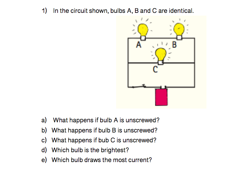 1) In the circuit shown, bulbs A, B and C are identical.
A
a) What happens if bulb A is unscrewed?
b) What happens if bulb B is unscrewed?
c) What happens if bub C is unscrewed?
d) Which bulb is the brightest?
e) Which bulb draws the most current?
