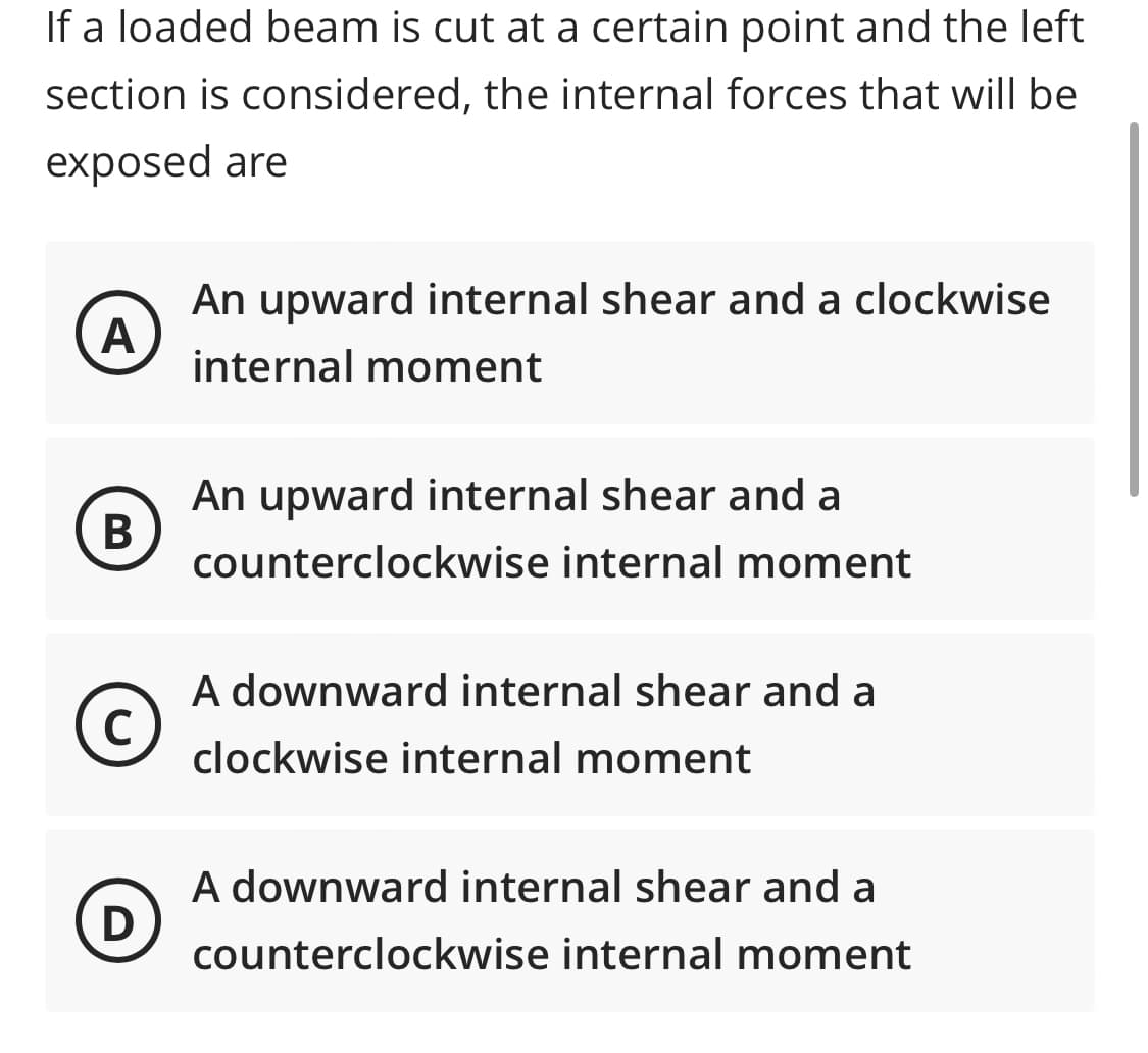 If a loaded beam is cut at a certain point and the left
section is considered, the internal forces that will be
exposed are
A
An upward internal shear and a clockwise
internal moment
B
An upward internal shear and a
counterclockwise internal moment
A downward internal shear and a
clockwise internal moment
A downward internal shear and a
counterclockwise internal moment
C
D