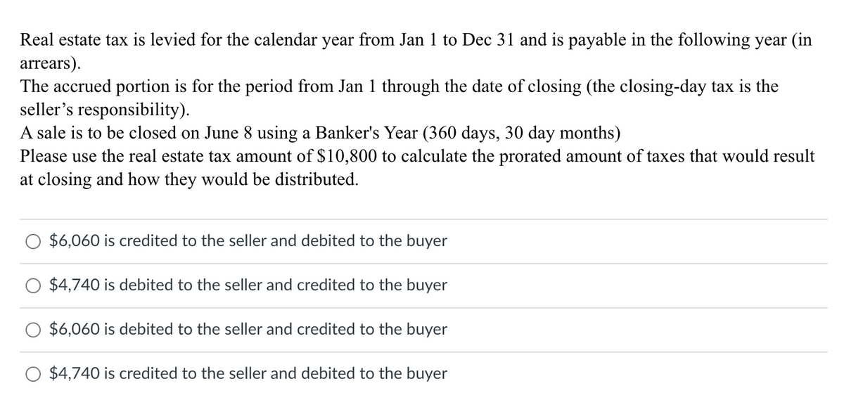 Real estate tax is levied for the calendar year from Jan 1 to Dec 31 and is payable in the following year (in
arrears).
The accrued portion is for the period from Jan 1 through the date of closing (the closing-day tax is the
seller's responsibility).
A sale is to be closed on June 8 using a Banker's Year (360 days, 30 day months)
Please use the real estate tax amount of $10,800 to calculate the prorated amount of taxes that would result
at closing and how they would be distributed.
$6,060 is credited to the seller and debited to the buyer
$4,740 is debited to the seller and credited to the buyer
$6,060 is debited to the seller and credited to the buyer
$4,740 is credited to the seller and debited to the buyer