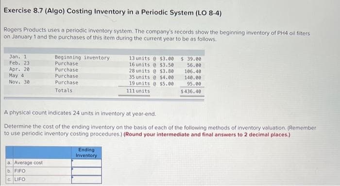 Exercise 8.7 (Algo) Costing Inventory in a Periodic System (LO 8-4)
Rogers Products uses a periodic inventory system. The company's records show the beginning inventory of PH4 oil filters
on January 1 and the purchases of this item during the current year to be as follows.
Jan. 1
Feb. 23
Apr. 201
May 4
Nov. 30
Beginning inventory
Purchase
Purchase
Purchase
Purchase
Totals
a. Average cost
b. FIFO
C. LIFO
A physical count indicates 24 units in inventory at year-end.
Determine the cost of the ending inventory on the basis of each of the following methods of inventory valuation. (Remember
to use periodic inventory costing procedures.) (Round your intermediate and final answers to 2 decimal places.)
13 units@ $3.00 $ 39.00
16 units@ $3.50
56.00
28 units@ $3.80
106.40
140.00
35 units@ $4.00
19 units@ $5.00
111 units
95.00
$436.40
Ending
Inventory