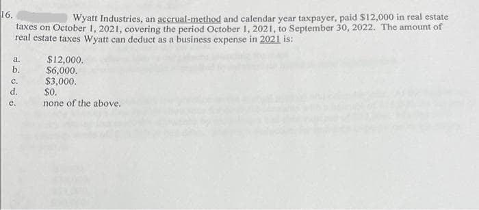 16.
Wyatt Industries, an accrual-method and calendar year taxpayer, paid $12,000 in real estate
taxes on October 1, 2021, covering the period October 1, 2021, to September 30, 2022. The amount of
real estate taxes Wyatt can deduct as a business expense in 2021 is:
a.
b.
C.
d.
e.
$12,000.
$6,000.
$3,000.
$0.
none of the above.