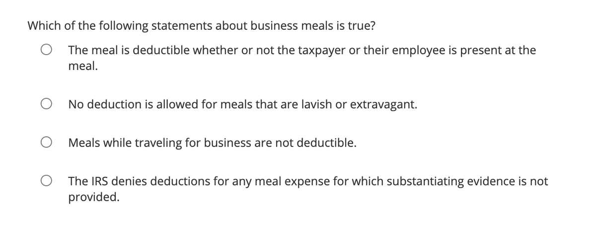 Which of the following statements about business meals is true?
The meal is deductible whether or not the taxpayer or their employee is present at the
meal.
No deduction is allowed for meals that are lavish or extravagant.
Meals while traveling for business are not deductible.
The IRS denies deductions for any meal expense for which substantiating evidence is not
provided.