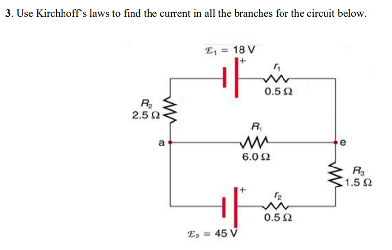 3. Use Kirchhoff's laws to find the current in all the branches for the circuit below.
E, = 18 V
0.5 2
R2
2.5 2
R,
a
6.0 2
R3
1.5 2
12
0.5 2
E, = 45 V
