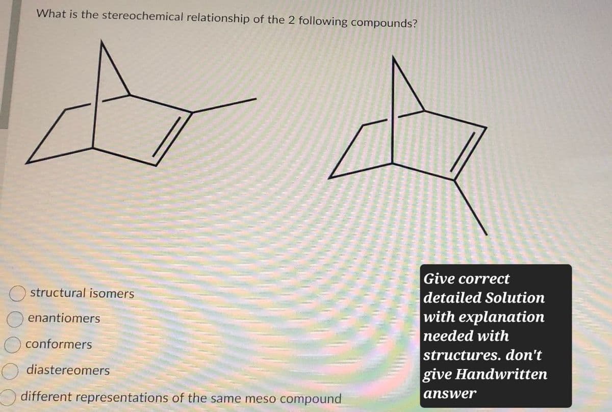 What is the stereochemical relationship of the 2 following compounds?
structural isomers
enantiomers
conformers
diastereomers
different representations of the same meso compound
Give correct
detailed Solution
with explanation
needed with
structures. don't
give Handwritten
answer