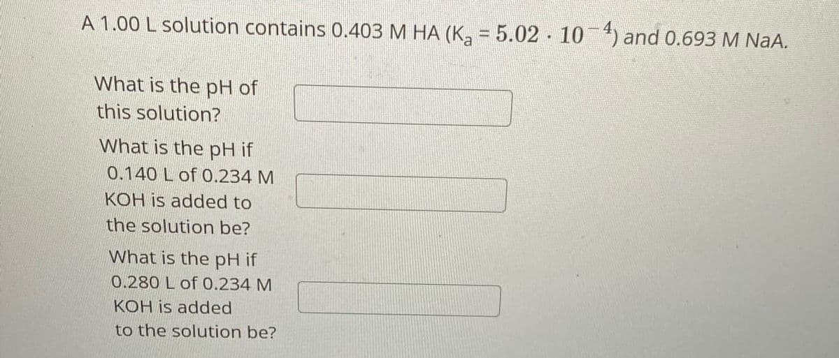 A 1.00 L solution contains 0.403 M HA (K₁ = 5.02 - 10¯4) and 0.693 M NaA.
What is the pH of
this solution?
What is the pH if
0.140 L of 0.234 M
KOH is added to
the solution be?
What is the pH if
0.280 L of 0.234 M
KOH is added
to the solution be?