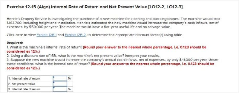 Exercise 12-15 (Algo) Internal Rate of Return and Net Present Value [LO12-2, L012-3]
Henrie's Drapery Service is investigating the purchase of a new machine for cleaning and blocking drapes. The machine would cost
$163,700, including freight and installation. Henrie's estimated the new machine would increase the company's cash inflows, net of
expenses, by $50,000 per year. The machine would have a five-year useful life and no salvage value.
Click here to view Exhibit 12B-1 and Exhibit 12B-2, to determine the appropriate discount factor(s) using table.
Required:
1. What is the machine's internal rate of return? (Round your answer to the nearest whole percentage, l.e. 0.123 should be
considered as 12%.)
2. Using a discount rate of 16%, what is the machine's net present value? Interpret your results.
3. Suppose the new machine would increase the company's annual cash inflows, net of expenses, by only $41,000 per year. Under
these conditions, what is the internal rate of return? (Round your answer to the nearest whole percentage, le. 0.123 should be
considered as 12%.)
1. Internal rate of return
2. Net present value
96
3. Internal rate of return
96