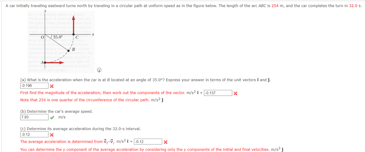 A car initially traveling eastward turns north by traveling in a circular path at uniform speed as in the figure below. The length of the arc ABC is 254 m, and the car completes the turn in 32.0 s.
y
An xy cordinate system is shown.
Three points A, B, and Carhown on
the graph These points arepined by a
dotted curve. Poin
v-axis, pont
while p O
is on te negative
the posive x-axis,
35.0°
Corant I
X-axis.
at an ang
From poir
right
upward to cross B and en meets C. An
arrow indcating theelocity at point A
points hA to the right. An
arrow indicating the velocity at point C
points vertically upward.
A the
lly moves
long
B curves
(a) What is the acceleration when the car is
B located at an angle of 35.0°? Express your answer in terms of the unit vectors î and j.
|-0.196
First find the magnitude of the acceleration; then work out the components of the vector. m/s2 î +|-0.137
Note that 254 is one quarter of the circumference of the circular path. m/s2 j
(b) Determine the car's average speed.
7.93
m/s
(c) Determine its average acceleration during the 32.0-s interval.
-0.12
The average acceleration is determined from v-v,. m/s2 î + |-0.12
You can determine the y component of the average acceleration by considering only the y components of the initial and final velocities. m/s? ĵ
