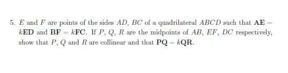 5. E and F are points of the sides AD, BC of a quadrilateral ABCD such that AE
kED and BF = kFC. IF P, Q, R are the midpoints of AB, EF, DC respectively,
show that P, Q and R are collinear and that PQ = kQR.
