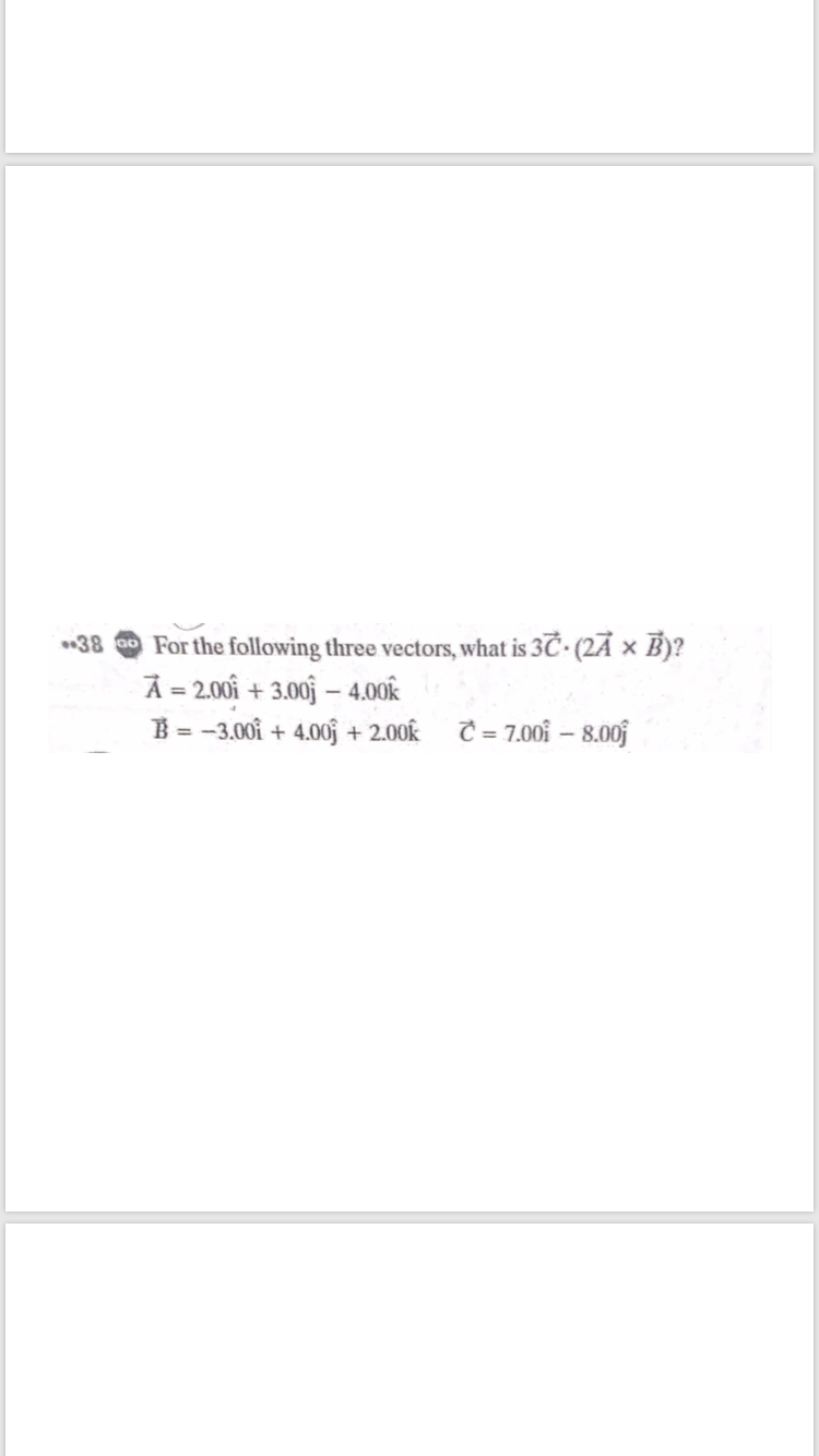 38 ao For the following three vectors, what is 3C (2Ā × B)?
A = 2.00i + 3.00 – 4.00k
B = -3.00i + 4.00f + 2.00k C = 7.001 – 8.00j

