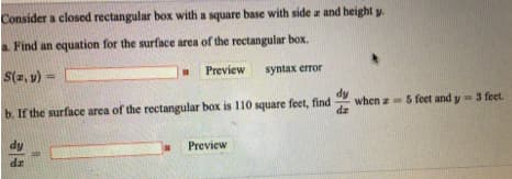 Consider a closed rectangular box with a square base with side a and height y.
Find an equation for the surface area of the rectangular box.
S(2, v) =
Preview
syntax error
dy
b. If the surface area of the rectangular box is 110 square feet, find
when z 5 feet and y 3 fet.
dz
Preview
ap
